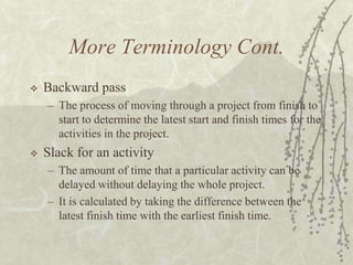 More Terminology Cont.Backward passThe process of moving through a project from finish to start to determine the latest start and finish times for the activities in the project.Slack for an activityThe amount of time that a particular activity can be delayed without delaying the whole project.It is calculated by taking the difference between the latest finish time with the earliest finish time.