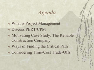 AgendaWhat is Project ManagementDiscuss PERT/CPMMotivating Case Study: The Reliable Construction CompanyWays of Finding the Critical PathConsidering Time-Cost Trade-Offs