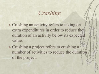CrashingCrashing an activity refers to taking on extra expenditures in order to reduce the duration of an activity below its expected value.Crashing a project refers to crashing a number of activities to reduce the duration of the project.