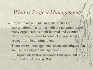 What is Project ManagementProject management can be defined as the coordination of activities with the potential use of many organizations, both internal and external to the business, in order to conduct a large scale project from beginning to end.There are two management science techniques that are used for project management:Program and Evaluation Review Technique (PERT)Critical Path Method (CPM)