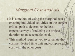 Marginal Cost AnalysisIt is a method of using the marginal cost of crashing individual activities on the current critical path to determine the least expensive way of reducing the project duration to an acceptable level.This method requires you to calculate the cost per desired time unit and compare each cost with the other costs.