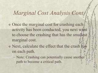 Marginal Cost Analysis Cont.Once the marginal cost for crashing each activity has been conducted, you next want to choose the crashing that has the smallest marginal cost.Next, calculate the effect that the crash has on each path.Note: Crashing can potentially cause another path to become a critical path.