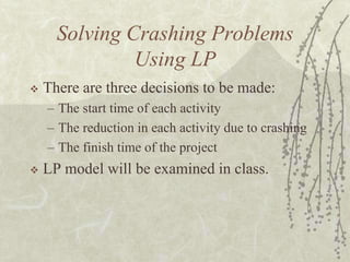 Solving Crashing Problems Using LPThere are three decisions to be made:The start time of each activityThe reduction in each activity due to crashingThe finish time of the projectLP model will be examined in class.