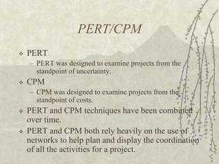 PERT/CPMPERTPERT was designed to examine projects from the standpoint of uncertainty.CPMCPM was designed to examine projects from the standpoint of costs.PERT and CPM techniques have been combined over time.PERT and CPM both rely heavily on the use of networks to help plan and display the coordination of all the activities for a project.