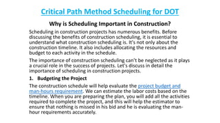 Critical Path Method Scheduling for DOT
Why is Scheduling Important in Construction?
Scheduling in construction projects has numerous benefits. Before
discussing the benefits of construction scheduling, it is essential to
understand what construction scheduling is. It's not only about the
construction timeline. It also includes allocating the resources and
budget to each activity in the schedule.
The importance of construction scheduling can’t be neglected as it plays
a crucial role in the success of projects. Let's discuss in detail the
importance of scheduling in construction projects.
1. Budgeting the Project
The construction schedule will help evaluate the project budget and
man-hours requirement. We can estimate the labor costs based on the
timeline. When you are preparing the plan, you will add all the activities
required to complete the project, and this will help the estimator to
ensure that nothing is missed in his bid and he is evaluating the man-
hour requirements accurately.
 