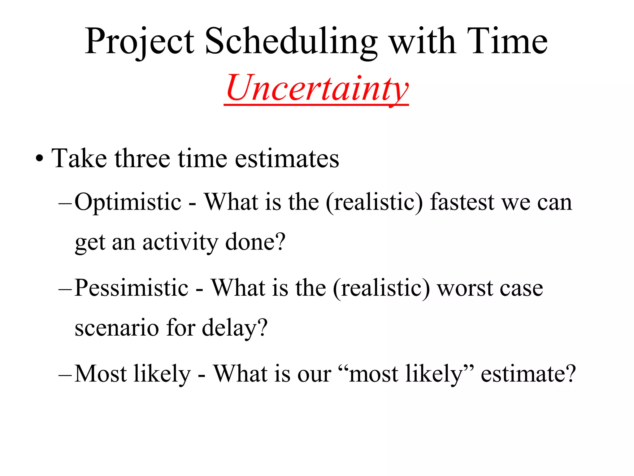 Project Scheduling with Time
             Uncertainty
• Take three time estimates
  – Optimistic - What is the (realistic) fastest we can
   get an activity done?
  – Pessimistic - What is the (realistic) worst case
   scenario for delay?
  – Most likely - What is our “most likely” estimate?
 
