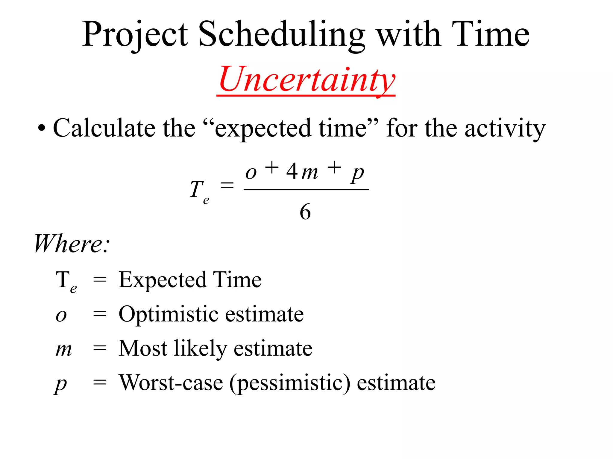 Project Scheduling with Time
               Uncertainty
• Calculate the “expected time” for the activity
                       o   4m     p
                 Te
                            6
Where:
 Te   =   Expected Time
 o    =   Optimistic estimate
 m    =   Most likely estimate
 p    =   Worst-case (pessimistic) estimate
 