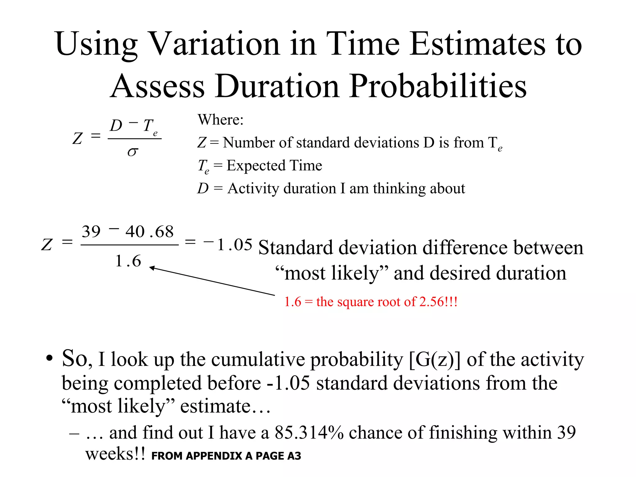 Using Variation in Time Estimates to
       Assess Duration Probabilities
           D      Te     Where:
     Z                   Z = Number of standard deviations D is from Te
                         Te = Expected Time
                         D = Activity duration I am thinking about

      39       40 . 68
Z                          1 . 05 Standard deviation difference between
           1 .6
                                    “most likely” and desired duration
                                      1.6 = the square root of 2.56!!!



• So, I look up the cumulative probability [G(z)] of the activity
    being completed before -1.05 standard deviations from the
    “most likely” estimate…
     – … and find out I have a 85.314% chance of finishing within 39
       weeks!! FROM APPENDIX A PAGE A3
 