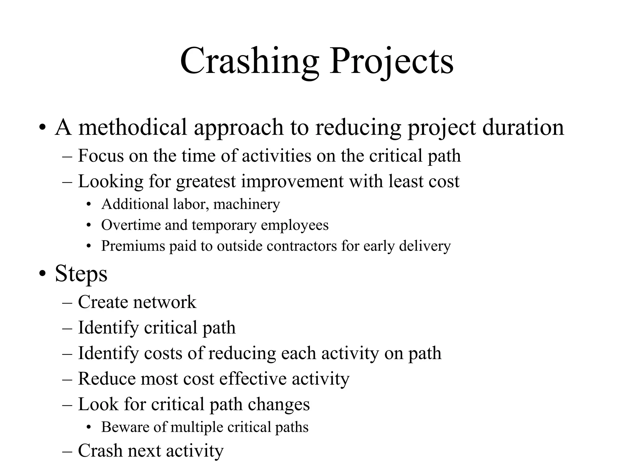 Crashing Projects
• A methodical approach to reducing project duration
  – Focus on the time of activities on the critical path
  – Looking for greatest improvement with least cost
       • Additional labor, machinery
       • Overtime and temporary employees
       • Premiums paid to outside contractors for early delivery
• Steps
  –   Create network
  –   Identify critical path
  –   Identify costs of reducing each activity on path
  –   Reduce most cost effective activity
  –   Look for critical path changes
       • Beware of multiple critical paths
  – Crash next activity
 
