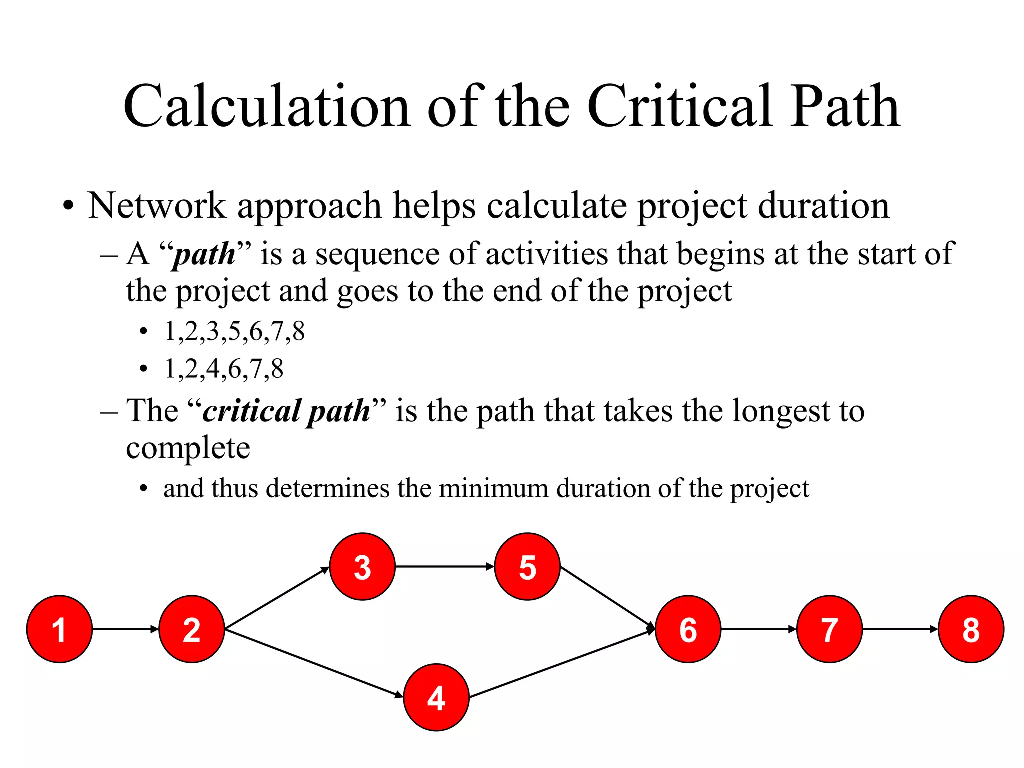 Calculation of the Critical Path
• Network approach helps calculate project duration
    – A “path” is a sequence of activities that begins at the start of
      the project and goes to the end of the project
      • 1,2,3,5,6,7,8
      • 1,2,4,6,7,8
    – The “critical path” is the path that takes the longest to
      complete
      • and thus determines the minimum duration of the project

                        3             5
1         2                                        6              7      8

                              4
 
