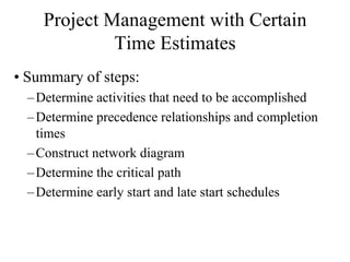 Project Management with Certain
             Time Estimates
• Summary of steps:
  – Determine activities that need to be accomplished
  – Determine precedence relationships and completion
    times
  – Construct network diagram
  – Determine the critical path
  – Determine early start and late start schedules
 
