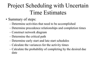 Project Scheduling with Uncertain
          Time Estimates
• Summary of steps:
  – Determine activities that need to be accomplished
  – Determine precedence relationships and completion times
  – Construct network diagram
  – Determine the critical path
  – Determine early start and late start schedules
  – Calculate the variances for the activity times
  – Calculate the probability of completing by the desired due
    date
 