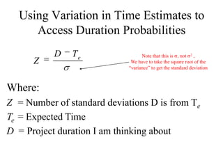 Using Variation in Time Estimates to
     Access Duration Probabilities
           D   Te                  Note that this is , not 2 ,
      Z                       We have to take the square root of the
                             “variance” to get the standard deviation



Where:
Z = Number of standard deviations D is from Te
Te = Expected Time
D = Project duration I am thinking about
 