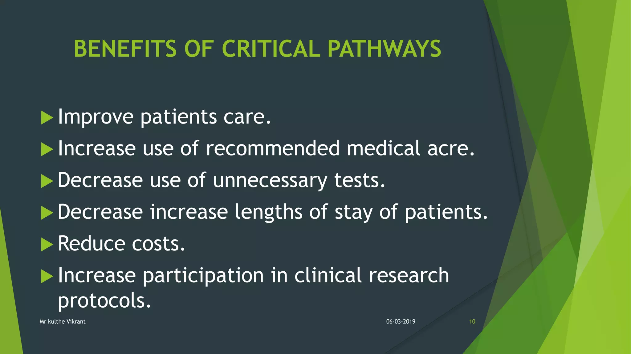BENEFITS OF CRITICAL PATHWAYS
 Improve patients care.
 Increase use of recommended medical acre.
 Decrease use of unnecessary tests.
 Decrease increase lengths of stay of patients.
 Reduce costs.
 Increase participation in clinical research
protocols.
06-03-2019 10Mr kulthe Vikrant
 