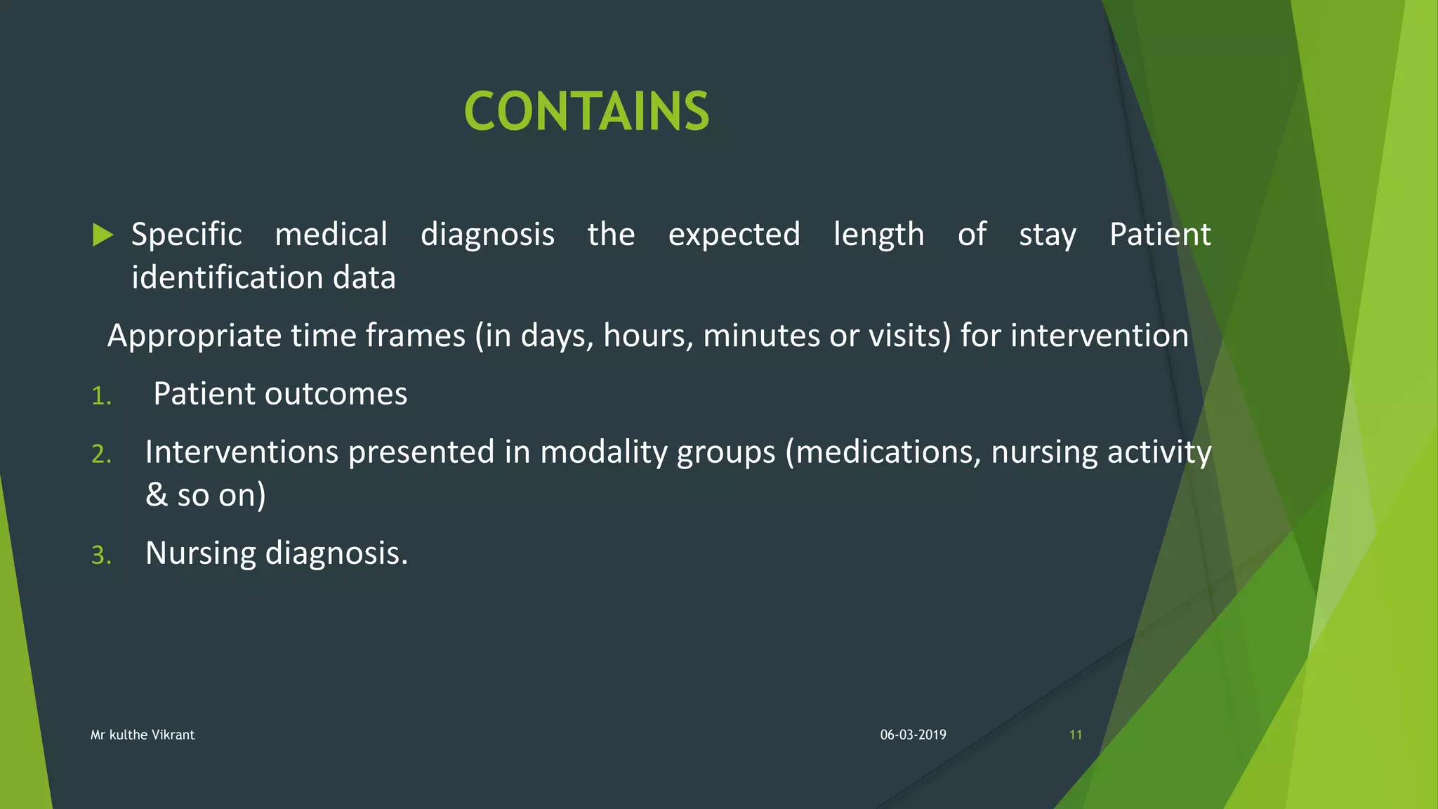 CONTAINS
 Specific medical diagnosis the expected length of stay Patient
identification data
Appropriate time frames (in days, hours, minutes or visits) for intervention
1. Patient outcomes
2. Interventions presented in modality groups (medications, nursing activity
& so on)
3. Nursing diagnosis.
06-03-2019 11Mr kulthe Vikrant
 