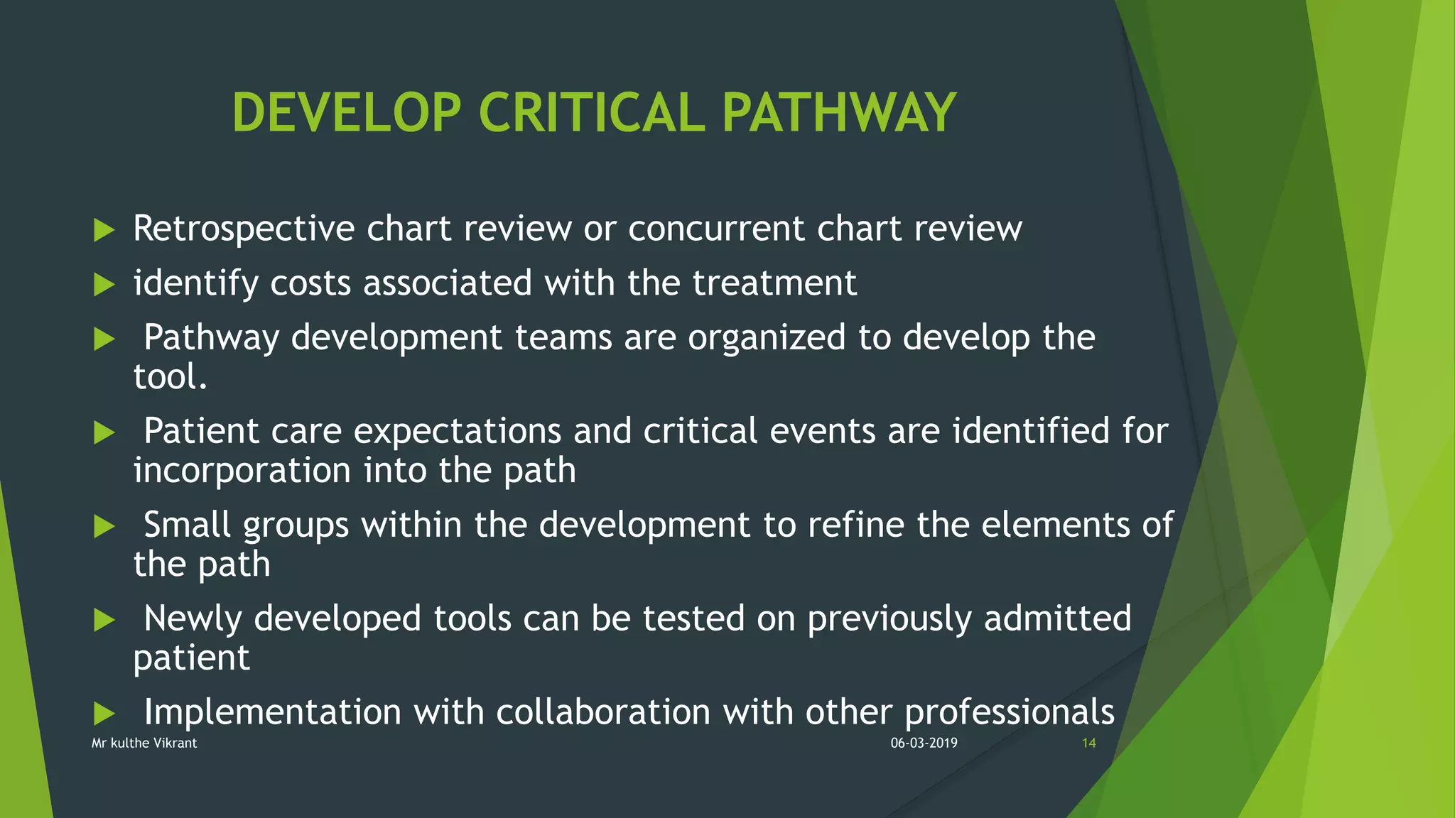 DEVELOP CRITICAL PATHWAY
 Retrospective chart review or concurrent chart review
 identify costs associated with the treatment
 Pathway development teams are organized to develop the
tool.
 Patient care expectations and critical events are identified for
incorporation into the path
 Small groups within the development to refine the elements of
the path
 Newly developed tools can be tested on previously admitted
patient
 Implementation with collaboration with other professionals
06-03-2019 14Mr kulthe Vikrant
 