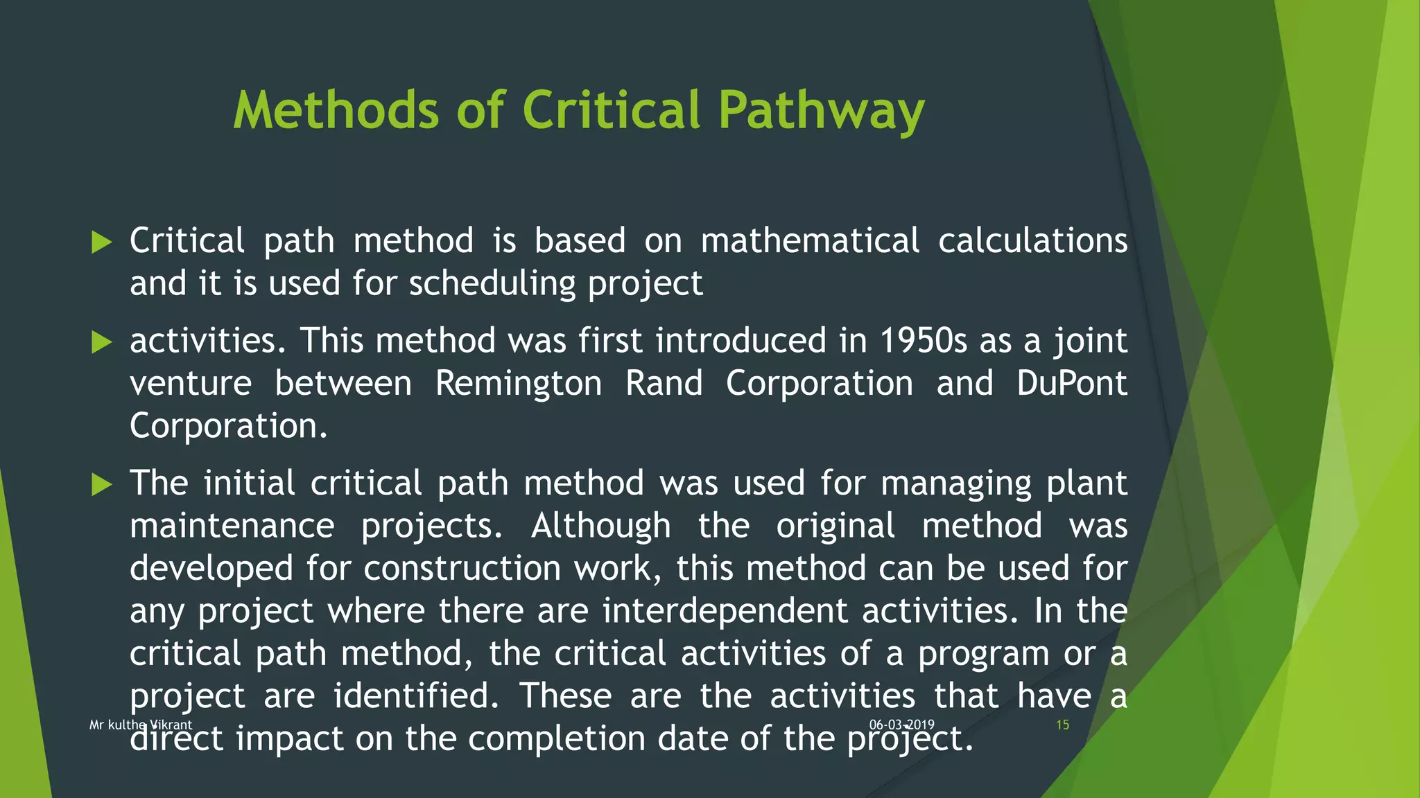 Methods of Critical Pathway
 Critical path method is based on mathematical calculations
and it is used for scheduling project
 activities. This method was first introduced in 1950s as a joint
venture between Remington Rand Corporation and DuPont
Corporation.
 The initial critical path method was used for managing plant
maintenance projects. Although the original method was
developed for construction work, this method can be used for
any project where there are interdependent activities. In the
critical path method, the critical activities of a program or a
project are identified. These are the activities that have a
direct impact on the completion date of the project.
06-03-2019 15Mr kulthe Vikrant
 