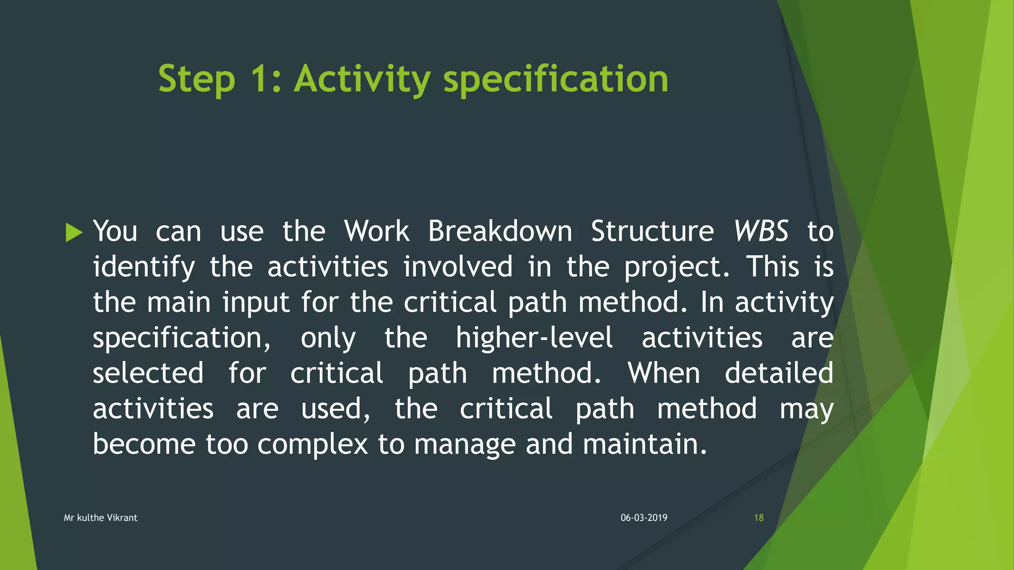 Step 1: Activity specification
 You can use the Work Breakdown Structure WBS to
identify the activities involved in the project. This is
the main input for the critical path method. In activity
specification, only the higher-level activities are
selected for critical path method. When detailed
activities are used, the critical path method may
become too complex to manage and maintain.
06-03-2019 18Mr kulthe Vikrant
 