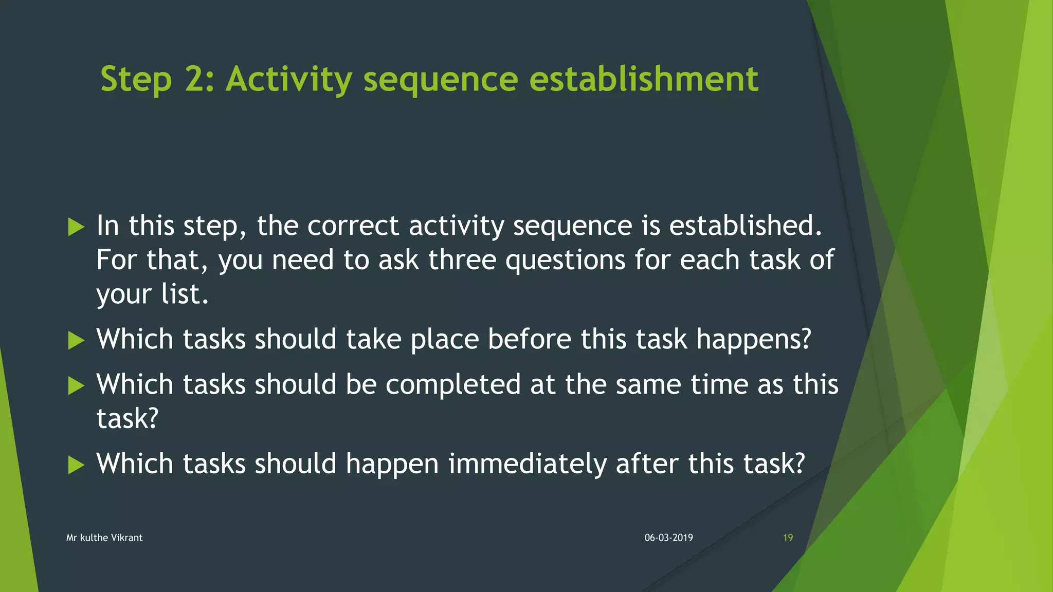 Step 2: Activity sequence establishment
 In this step, the correct activity sequence is established.
For that, you need to ask three questions for each task of
your list.
 Which tasks should take place before this task happens?
 Which tasks should be completed at the same time as this
task?
 Which tasks should happen immediately after this task?
06-03-2019 19Mr kulthe Vikrant
 