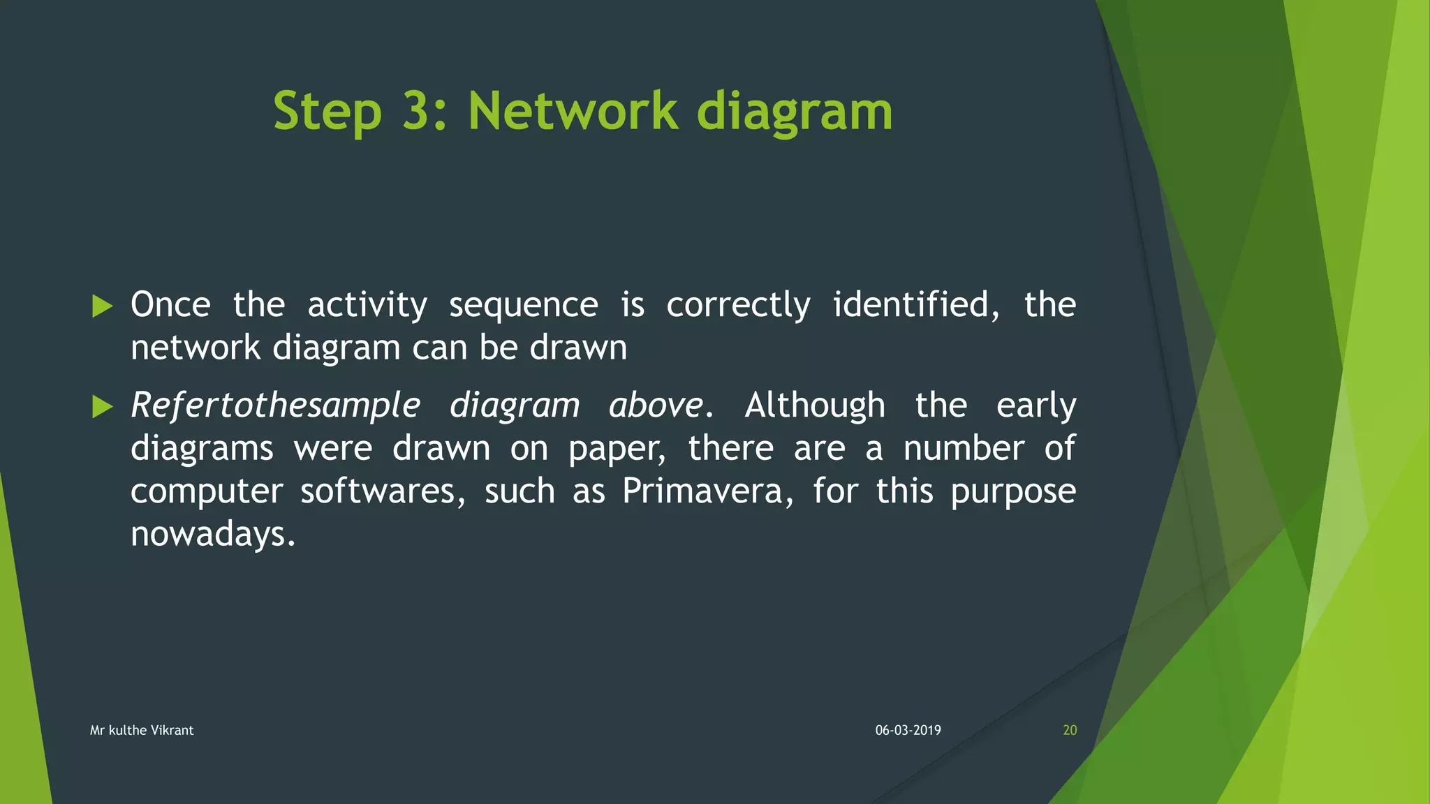 Step 3: Network diagram
 Once the activity sequence is correctly identified, the
network diagram can be drawn
 Refertothesample diagram above. Although the early
diagrams were drawn on paper, there are a number of
computer softwares, such as Primavera, for this purpose
nowadays.
06-03-2019 20Mr kulthe Vikrant
 