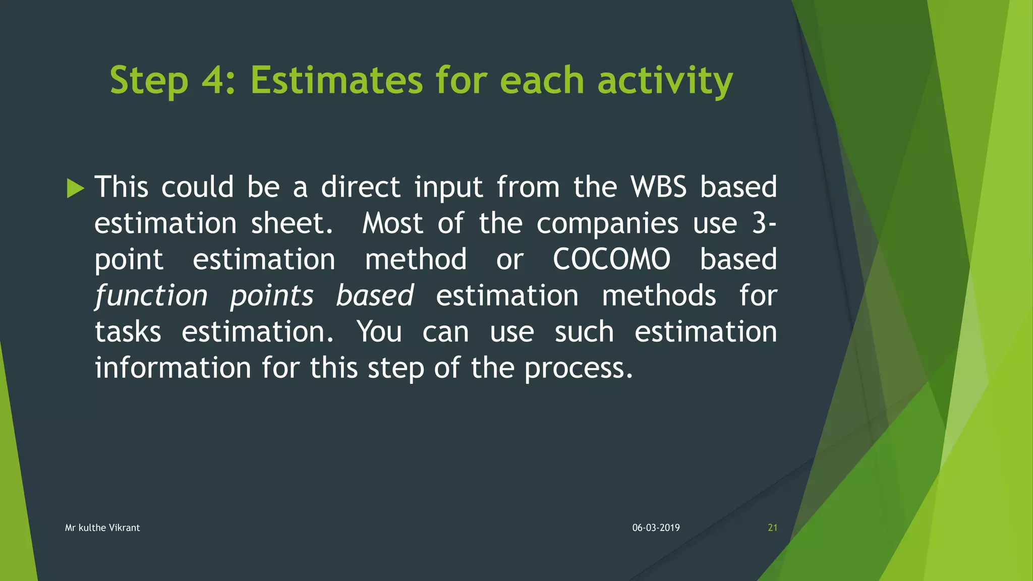 Step 4: Estimates for each activity
 This could be a direct input from the WBS based
estimation sheet. Most of the companies use 3-
point estimation method or COCOMO based
function points based estimation methods for
tasks estimation. You can use such estimation
information for this step of the process.
06-03-2019 21Mr kulthe Vikrant
 