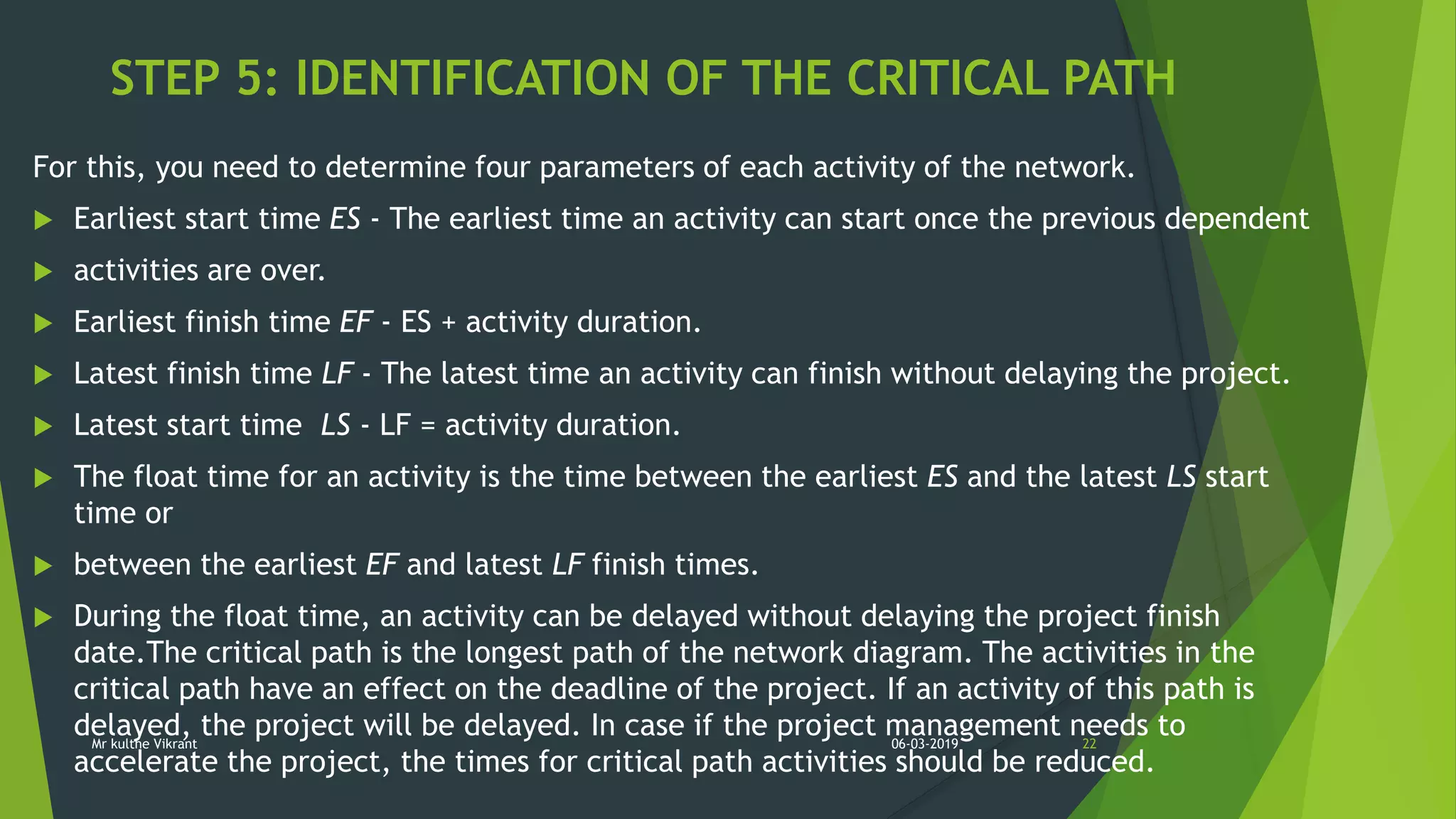 STEP 5: IDENTIFICATION OF THE CRITICAL PATH
For this, you need to determine four parameters of each activity of the network.
 Earliest start time ES - The earliest time an activity can start once the previous dependent
 activities are over.
 Earliest finish time EF - ES + activity duration.
 Latest finish time LF - The latest time an activity can finish without delaying the project.
 Latest start time LS - LF = activity duration.
 The float time for an activity is the time between the earliest ES and the latest LS start
time or
 between the earliest EF and latest LF finish times.
 During the float time, an activity can be delayed without delaying the project finish
date.The critical path is the longest path of the network diagram. The activities in the
critical path have an effect on the deadline of the project. If an activity of this path is
delayed, the project will be delayed. In case if the project management needs to
accelerate the project, the times for critical path activities should be reduced.
06-03-2019 22Mr kulthe Vikrant
 