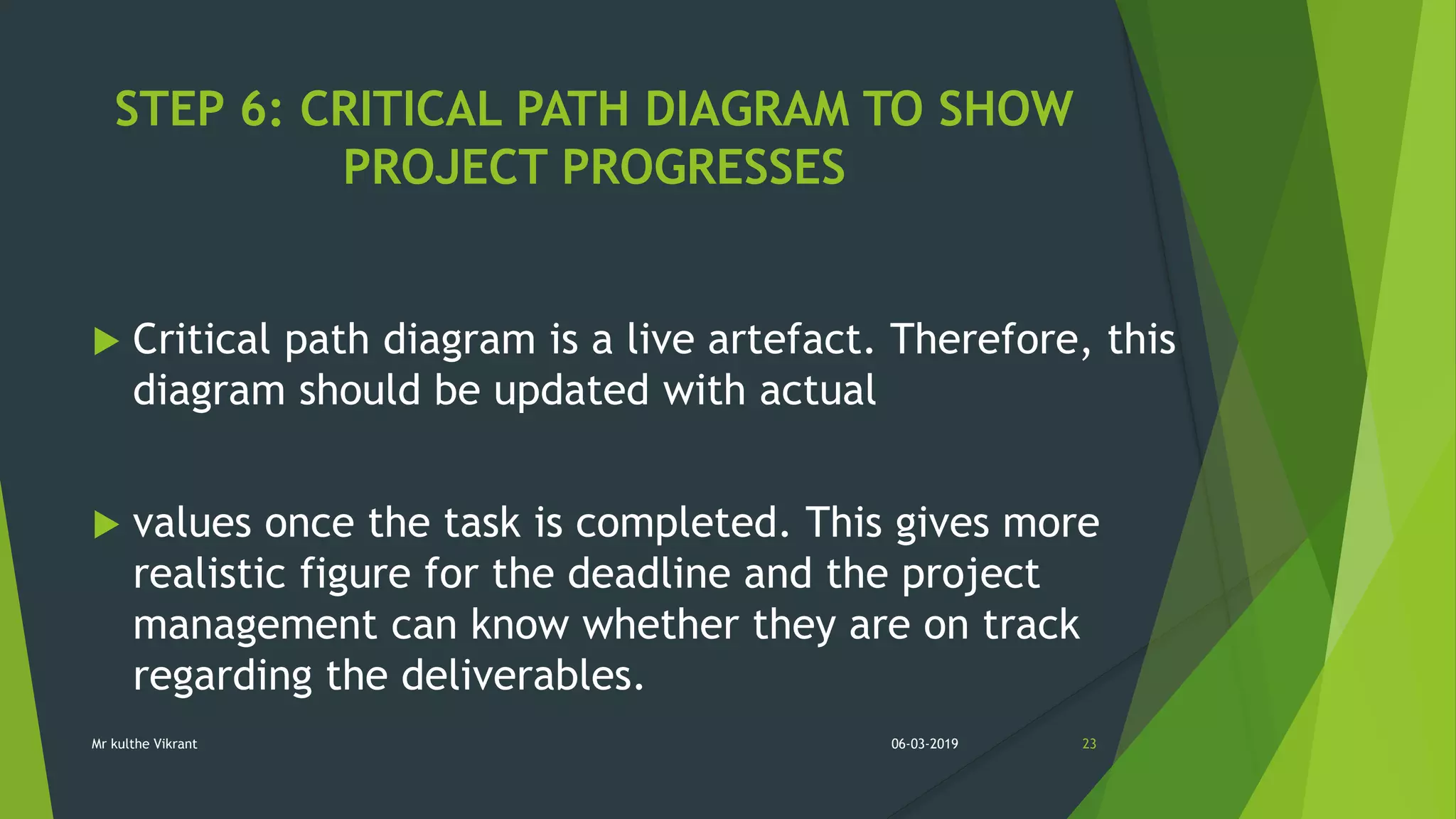 STEP 6: CRITICAL PATH DIAGRAM TO SHOW
PROJECT PROGRESSES
 Critical path diagram is a live artefact. Therefore, this
diagram should be updated with actual
 values once the task is completed. This gives more
realistic figure for the deadline and the project
management can know whether they are on track
regarding the deliverables.
06-03-2019 23Mr kulthe Vikrant
 