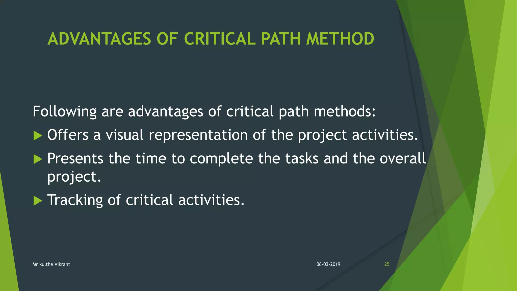 ADVANTAGES OF CRITICAL PATH METHOD
Following are advantages of critical path methods:
 Offers a visual representation of the project activities.
 Presents the time to complete the tasks and the overall
project.
 Tracking of critical activities.
06-03-2019 25Mr kulthe Vikrant
 