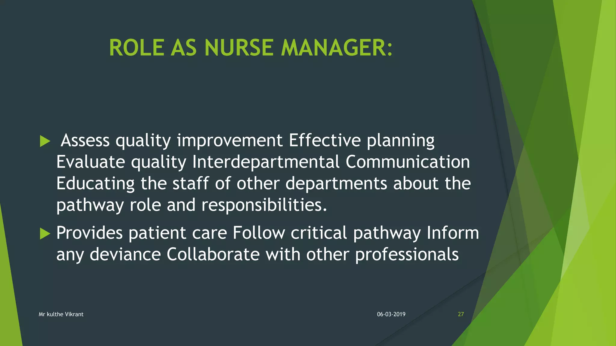 ROLE AS NURSE MANAGER:
 Assess quality improvement Effective planning
Evaluate quality Interdepartmental Communication
Educating the staff of other departments about the
pathway role and responsibilities.
 Provides patient care Follow critical pathway Inform
any deviance Collaborate with other professionals
06-03-2019 27Mr kulthe Vikrant
 