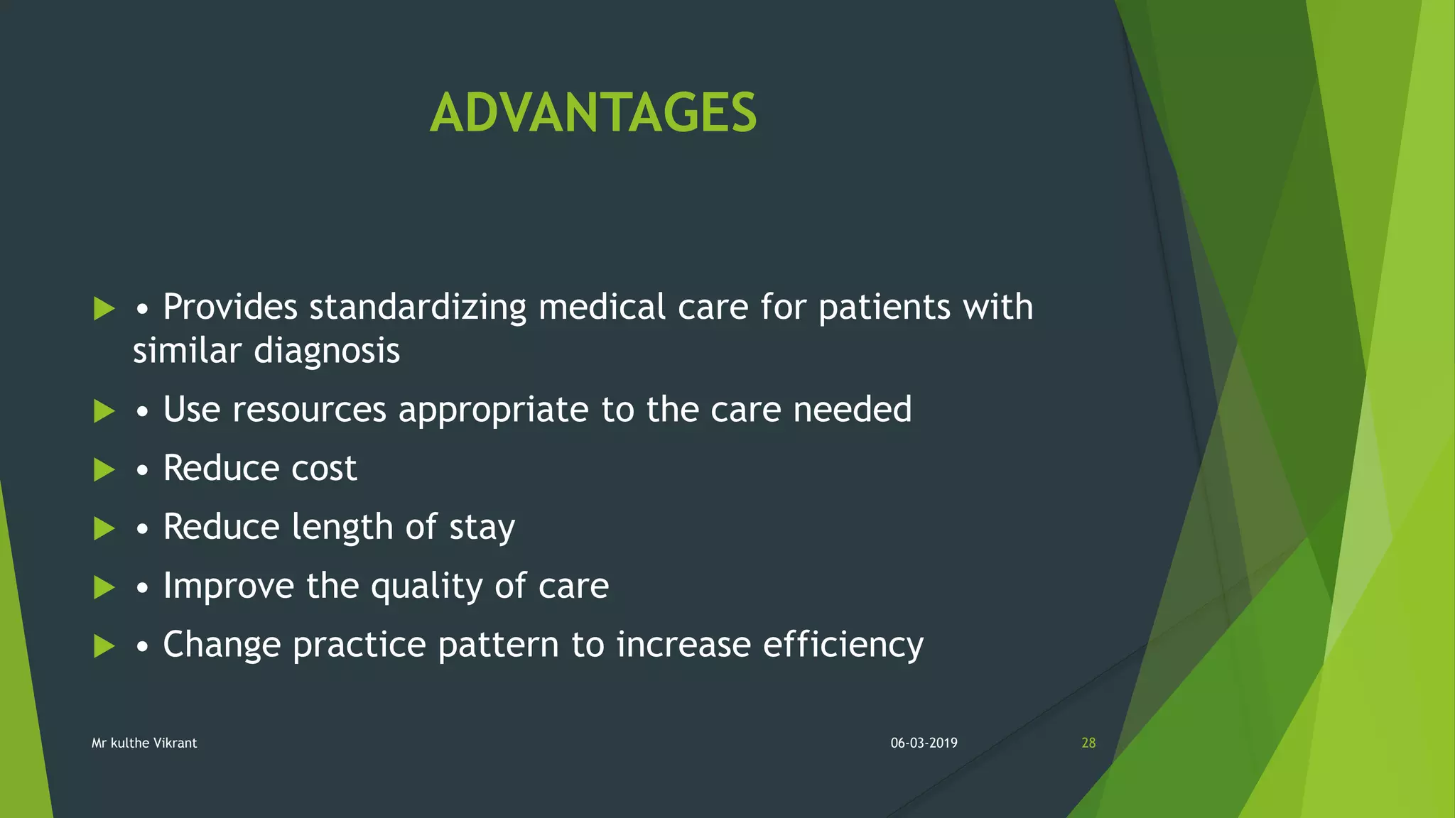 ADVANTAGES
 • Provides standardizing medical care for patients with
similar diagnosis
 • Use resources appropriate to the care needed
 • Reduce cost
 • Reduce length of stay
 • Improve the quality of care
 • Change practice pattern to increase efficiency
06-03-2019 28Mr kulthe Vikrant
 