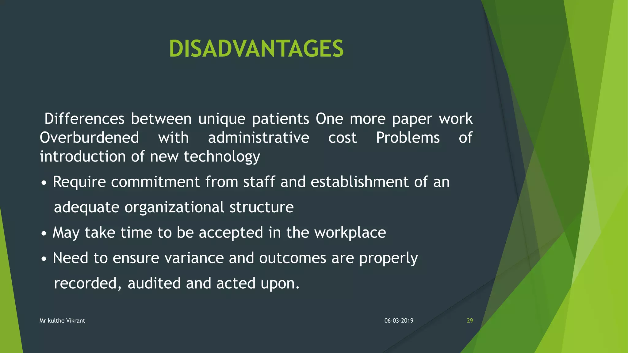 DISADVANTAGES
Differences between unique patients One more paper work
Overburdened with administrative cost Problems of
introduction of new technology
• Require commitment from staff and establishment of an
adequate organizational structure
• May take time to be accepted in the workplace
• Need to ensure variance and outcomes are properly
recorded, audited and acted upon.
06-03-2019 29Mr kulthe Vikrant
 