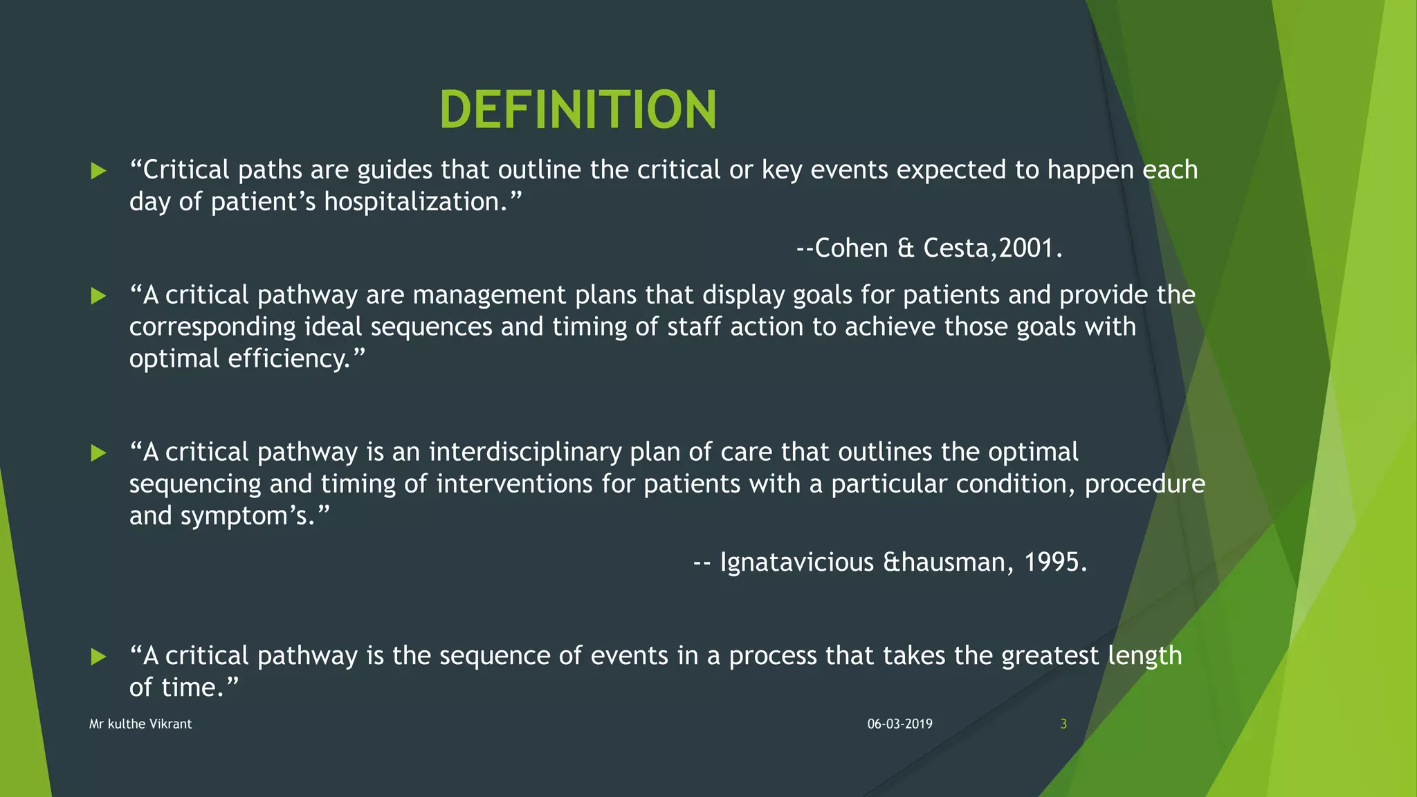 DEFINITION
 “Critical paths are guides that outline the critical or key events expected to happen each
day of patient’s hospitalization.”
--Cohen & Cesta,2001.
 “A critical pathway are management plans that display goals for patients and provide the
corresponding ideal sequences and timing of staff action to achieve those goals with
optimal efficiency.”
 “A critical pathway is an interdisciplinary plan of care that outlines the optimal
sequencing and timing of interventions for patients with a particular condition, procedure
and symptom’s.”
-- Ignatavicious &hausman, 1995.
 “A critical pathway is the sequence of events in a process that takes the greatest length
of time.”
06-03-2019 3Mr kulthe Vikrant
 