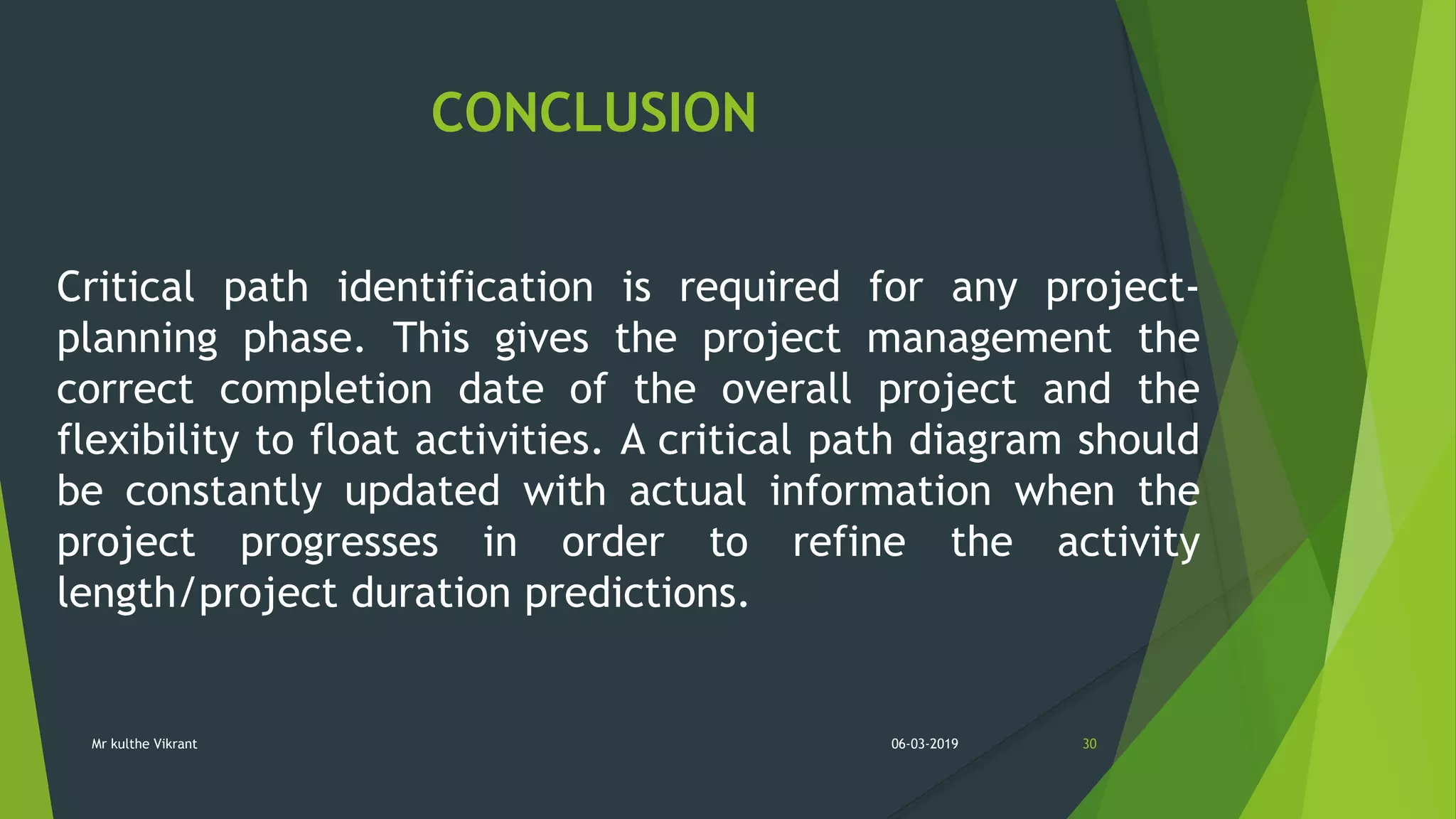 CONCLUSION
Critical path identification is required for any project-
planning phase. This gives the project management the
correct completion date of the overall project and the
flexibility to float activities. A critical path diagram should
be constantly updated with actual information when the
project progresses in order to refine the activity
length/project duration predictions.
06-03-2019 30Mr kulthe Vikrant
 