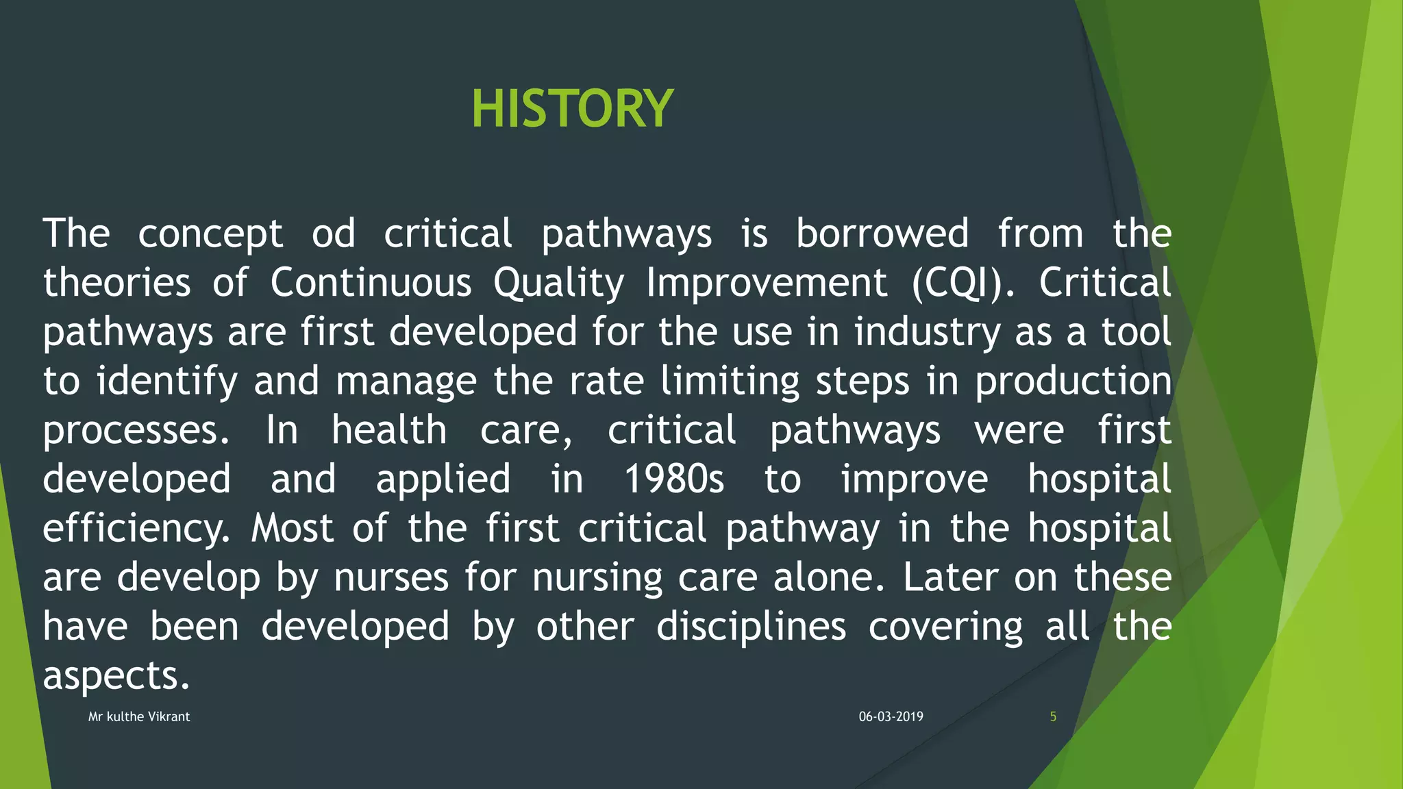 HISTORY
The concept od critical pathways is borrowed from the
theories of Continuous Quality Improvement (CQI). Critical
pathways are first developed for the use in industry as a tool
to identify and manage the rate limiting steps in production
processes. In health care, critical pathways were first
developed and applied in 1980s to improve hospital
efficiency. Most of the first critical pathway in the hospital
are develop by nurses for nursing care alone. Later on these
have been developed by other disciplines covering all the
aspects.
06-03-2019 5Mr kulthe Vikrant
 
