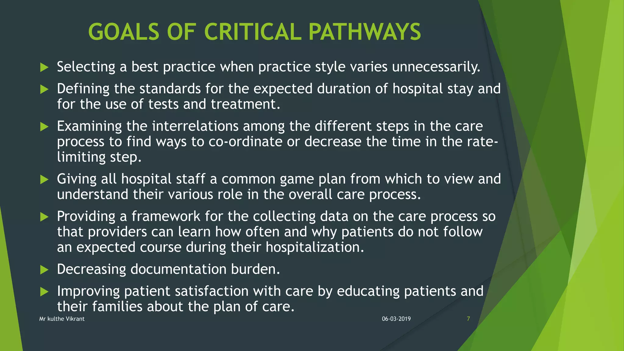 GOALS OF CRITICAL PATHWAYS
 Selecting a best practice when practice style varies unnecessarily.
 Defining the standards for the expected duration of hospital stay and
for the use of tests and treatment.
 Examining the interrelations among the different steps in the care
process to find ways to co-ordinate or decrease the time in the rate-
limiting step.
 Giving all hospital staff a common game plan from which to view and
understand their various role in the overall care process.
 Providing a framework for the collecting data on the care process so
that providers can learn how often and why patients do not follow
an expected course during their hospitalization.
 Decreasing documentation burden.
 Improving patient satisfaction with care by educating patients and
their families about the plan of care.
06-03-2019 7Mr kulthe Vikrant
 