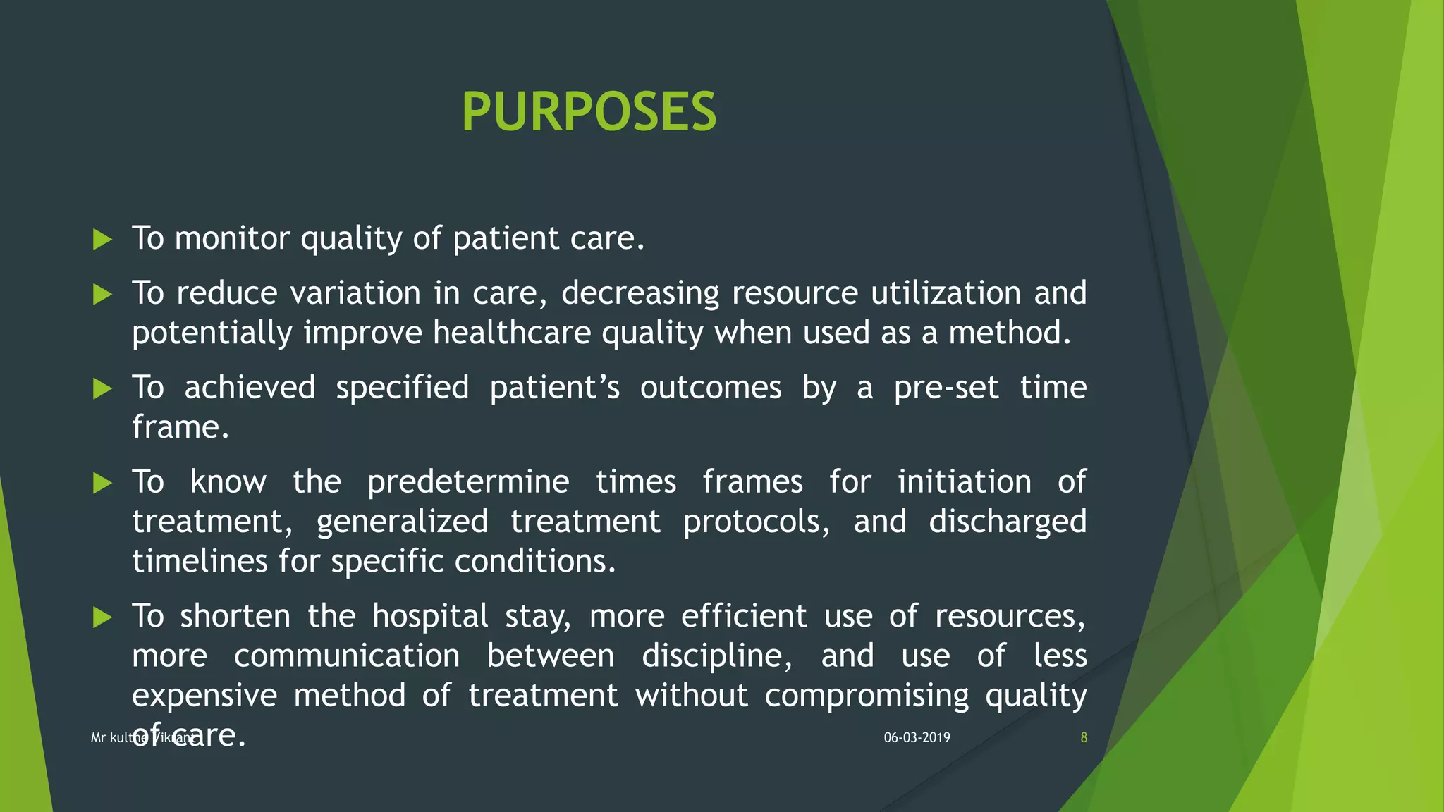 PURPOSES
 To monitor quality of patient care.
 To reduce variation in care, decreasing resource utilization and
potentially improve healthcare quality when used as a method.
 To achieved specified patient’s outcomes by a pre-set time
frame.
 To know the predetermine times frames for initiation of
treatment, generalized treatment protocols, and discharged
timelines for specific conditions.
 To shorten the hospital stay, more efficient use of resources,
more communication between discipline, and use of less
expensive method of treatment without compromising quality
of care. 06-03-2019 8Mr kulthe Vikrant
 