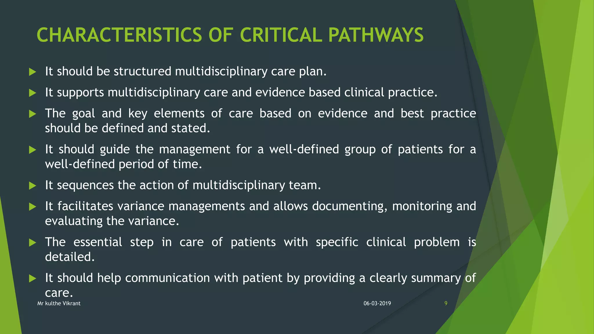 CHARACTERISTICS OF CRITICAL PATHWAYS
 It should be structured multidisciplinary care plan.
 It supports multidisciplinary care and evidence based clinical practice.
 The goal and key elements of care based on evidence and best practice
should be defined and stated.
 It should guide the management for a well-defined group of patients for a
well-defined period of time.
 It sequences the action of multidisciplinary team.
 It facilitates variance managements and allows documenting, monitoring and
evaluating the variance.
 The essential step in care of patients with specific clinical problem is
detailed.
 It should help communication with patient by providing a clearly summary of
care.
06-03-2019 9Mr kulthe Vikrant
 