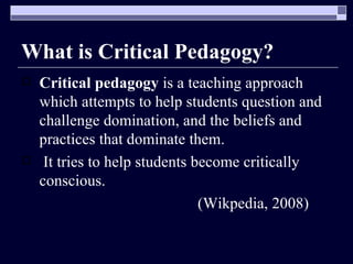 What is Critical Pedagogy? Critical pedagogy  is a teaching approach which attempts to help students question and challenge domination, and the beliefs and practices that dominate them. It tries to help students become critically conscious. (Wikpedia, 2008)  