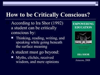 How to be Critically Conscious? According to Ira Shor (1992) a student can be critically conscious by: Thinking, reading, writing, and speaking while going beneath the surface meaning A student must go beyond: Myths, clichés, received wisdom, and mere opinions  Amazon, 2008 