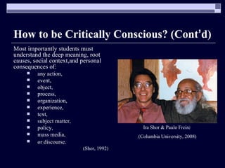 How to be Critically Conscious? (Cont ’ d) Most importantly students must understand the deep meaning, root causes, social context,and personal consequences of: any action,  event,  object,  process,  organization,  experience,  text,  subject matter,  policy,  mass media,  or discourse.   (Shor, 1992) Ira Shor & Paulo Freire  (Columbia University, 2008) 