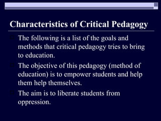 Characteristics of Critical Pedagogy The following is a list of the goals and methods that critical pedagogy tries to bring to education. The objective of this pedagogy (method of education) is to empower students and help them help themselves. The aim is to liberate students from oppression. 