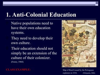 1. Anti-Colonial Education Native populations need to have their own education systems.  They need to develop their own culture. Their education should not simply be an extension of the culture of their colonizer.  (Freire, 1968) CLASS EXAMPLE: Map of Brazil issued by the Portuguese explorers in 1519 .  (Wikipedia, 2008)   
