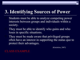 3. Identifying Sources of Power Students must be able to analyze competing power interests between groups and individuals within a society. They must be able to identify who gains and who loses in specific situations. They must be made aware that privileged groups often have an interest in supporting the status quo to protect their advantages. (Kincheloe, 2007) CLASS EXAMPLE 