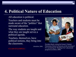 4. Political Nature of Education All education is political. Teachers and students must be made aware of the “politics” that surround education. The way students are taught and what they are taught serves a political agenda. Teachers, themselves, have political notions, they bring into the classroom. (Kincheloe, 2008) CLASS EXAMPLE: President Bush visiting the Emma E. Booker Elementary School in Sarasota on the morning of 9/11 promoting his  “ Reading First ”  educational program (Lexidiem, 2006)  