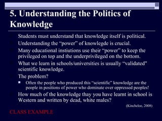 5. Understanding the Politics of Knowledge Students must understand that knowledge itself is political. Understanding the “power” of knowlegde is crucial. Many educational instiutions use their “power” to keep the privileged on top and the underprivileged on the bottom. What we learn in schools/universities is usually “validated" scientific knowledge.  The problem?  Often the people who produced this “scientific” knowledge are the people in positions of power who dominate over oppressed peoples! How much of the knowledge thay you have learnt in school is Western and written by dead, white males? (Kincheloe, 2008) CLASS EXAMPLE 
