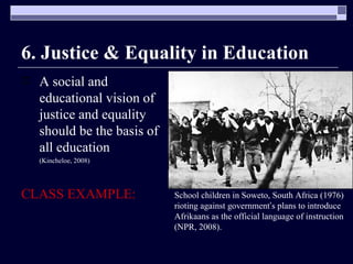 6. Justice & Equality in Education A social and educational vision of justice and equality should be the basis of all education  (Kincheloe, 2008) CLASS EXAMPLE: School children in Soweto, South Africa (1976) rioting against government ’ s plans to introduce Afrikaans as the official language of instruction (NPR, 2008). 