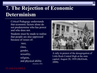 7. The Rejection of Economic Determinism  Critical Pedagogy understands that economic factors alone do not predetermine who has power and who does not. Students must be made to realize that people are also oppressed because of issues of: race,  class,  gender,  sexuality,  religion,  and physical ability   (Kincheloe, 2008) CLASS EXAMPLE A rally in protest of the desegregation of Little Rock Central High at the state capitol, August 20, 1959 (McElrath, 2008).  