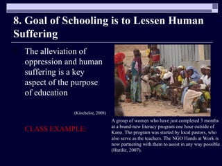 8. Goal of Schooling is to Lessen Human Suffering The alleviation of oppression and human suffering is a key aspect of the purpose of education   (Kincheloe, 2008) CLASS EXAMPLE: A group of women who have just completed 3 months at a brand-new literacy program one hour outside of Kano. The program was started by local pastors, who also serve as the teachers. The NGO Hands at Work is now partnering with them to assist in any way possible (Hardie, 2007).  