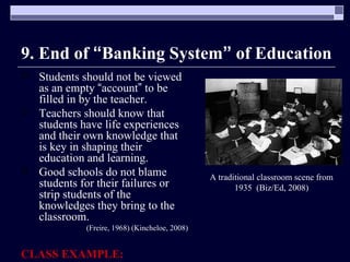 9. End of  “ Banking System ”  of Education Students should not be viewed as an empty  “ account ”  to be filled in by the teacher. Teachers should know that students have life experiences and their own knowledge that is key in shaping their education and learning.  Good schools do not blame students for their failures or strip students of the knowledges they bring to the classroom. (Freire, 1968) (Kincheloe, 2008) CLASS EXAMPLE: A traditional classroom scene from 1935  (Biz/Ed, 2008) 