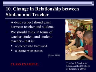10. Change in Relationship between Student and Teacher A deep respect shoud exist between teacher and student.  We should think in terms of teacher-student and student-teacher - that is:  a teacher who learns and  a learner who teaches  (Freire, 1968) CLASS EXAMPLE: Teacher & Student in Louisiana (LSU College of Education, 2006) 